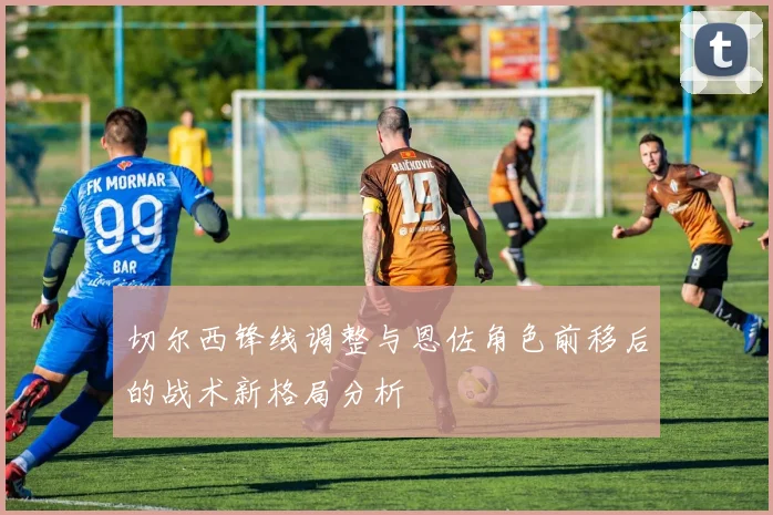 切尔西锋线调整与恩佐角色前移后的战术新格局分析