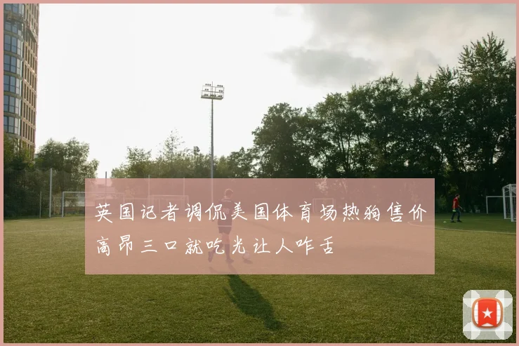 英国记者调侃美国体育场热狗售价高昂三口就吃光让人咋舌