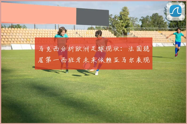 马克西分析欧洲足球现状：法国稳居第一西班牙未来依赖亚马尔表现