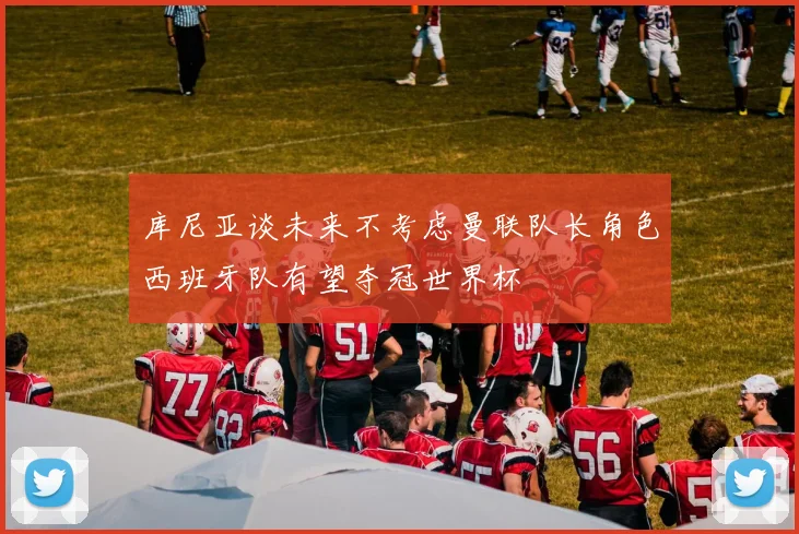 库尼亚谈未来不考虑曼联队长角色西班牙队有望夺冠世界杯