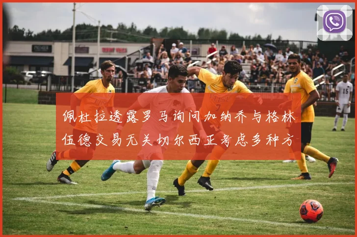 佩杜拉透露罗马询问加纳乔与格林伍德交易无关切尔西正考虑多种方案