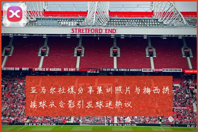 亚马尔社媒分享集训照片与梅西拼接球衣合影引发球迷热议