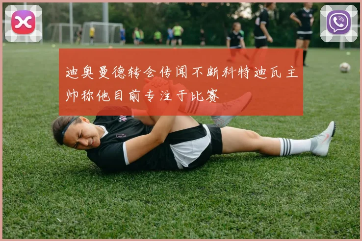 迪奥曼德转会传闻不断科特迪瓦主帅称他目前专注于比赛