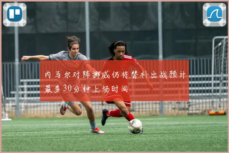 内马尔对阵挪威仍将替补出战预计最多30分钟上场时间