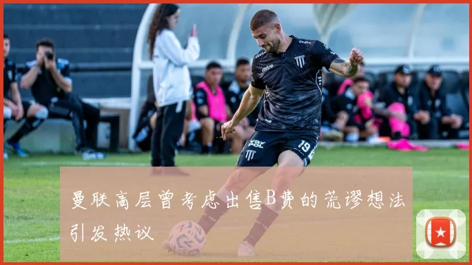 曼联高层曾考虑出售B费的荒谬想法引发热议