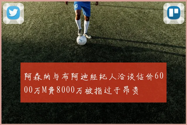 阿森纳与布阿迪经纪人洽谈估价6000万M费8000万被指过于昂贵