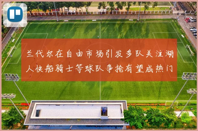 兰代尔在自由市场引发多队关注湖人快船骑士等球队争抢有望成热门球员