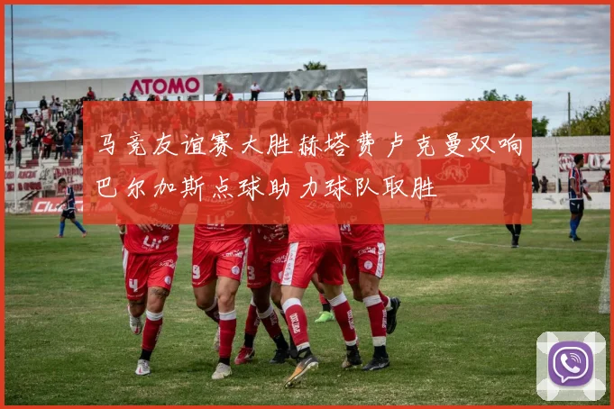 马竞友谊赛大胜赫塔费卢克曼双响巴尔加斯点球助力球队取胜