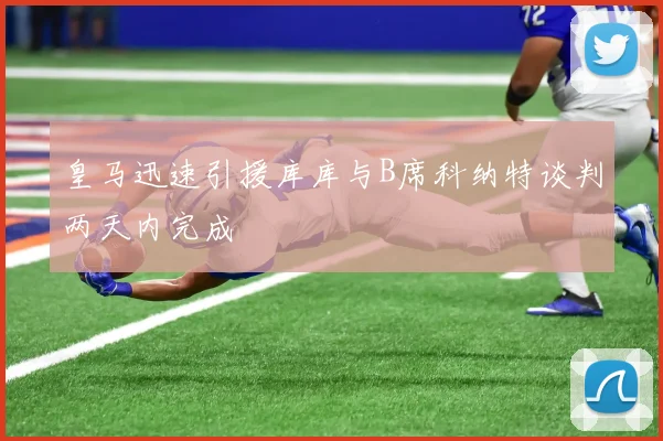 皇马迅速引援库库与B席科纳特谈判两天内完成