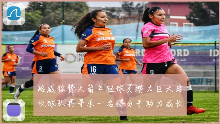 路威称赞火箭年轻球员潜力巨大建议球队再寻求一名得分手助力成长