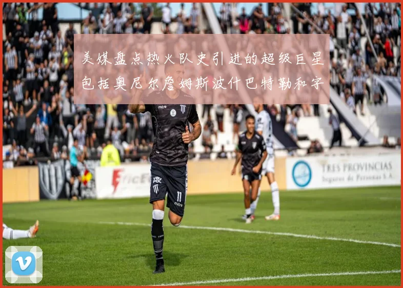 美媒盘点热火队史引进的超级巨星包括奥尼尔詹姆斯波什巴特勒和字母哥