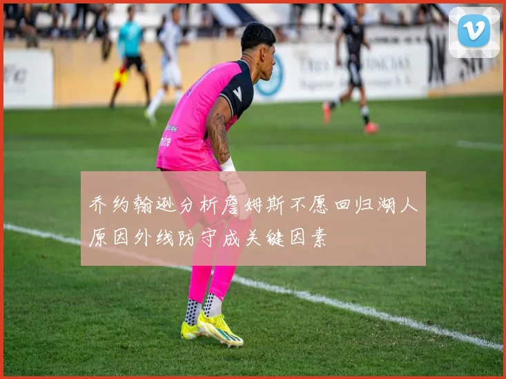 乔约翰逊分析詹姆斯不愿回归湖人原因外线防守成关键因素
