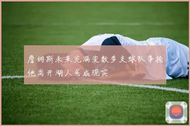 詹姆斯未来充满变数多支球队争抢他离开湖人或成现实