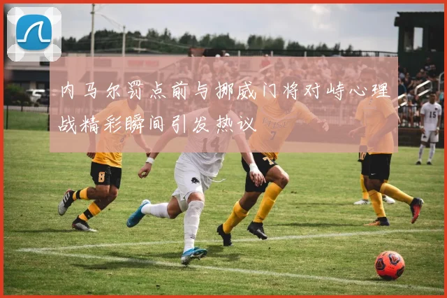 内马尔罚点前与挪威门将对峙心理战精彩瞬间引发热议