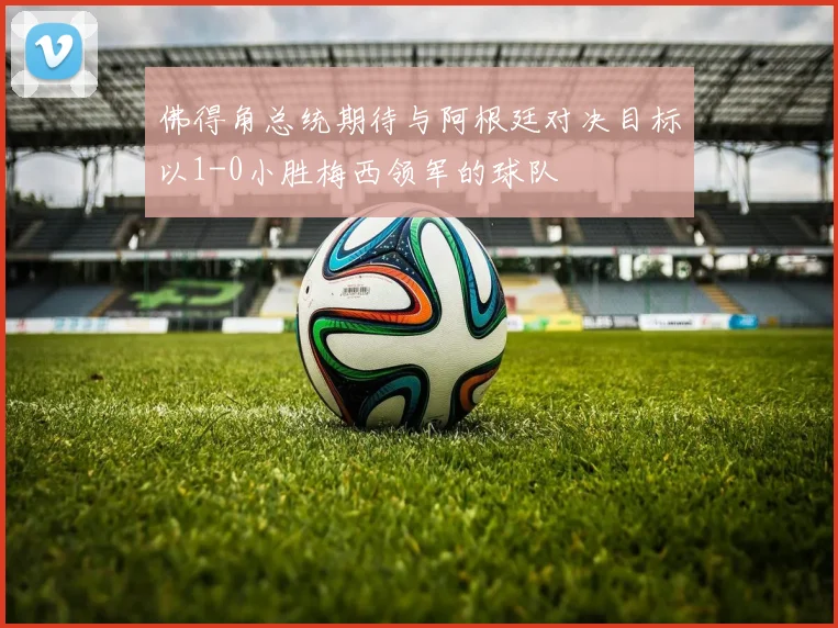 佛得角总统期待与阿根廷对决目标以1-0小胜梅西领军的球队