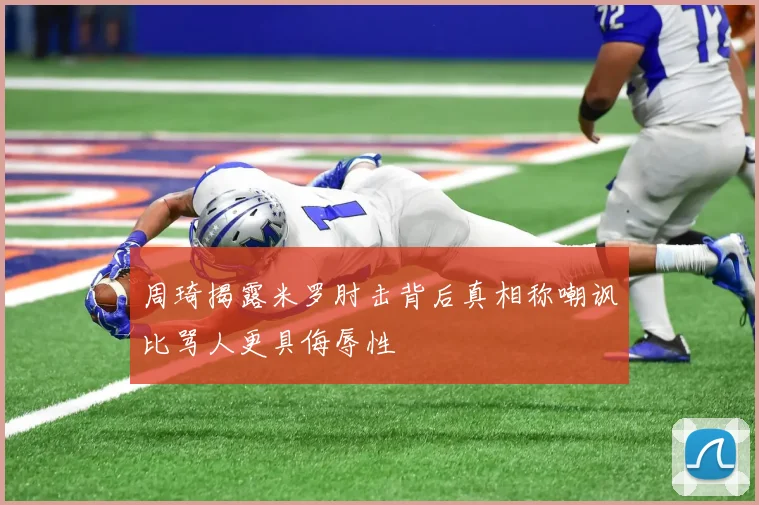 周琦揭露米罗肘击背后真相称嘲讽比骂人更具侮辱性