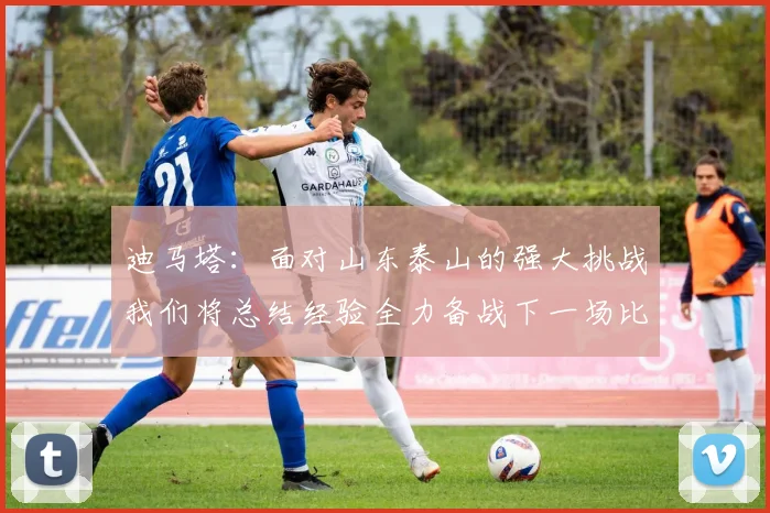 迪马塔：面对山东泰山的强大挑战我们将总结经验全力备战下一场比赛