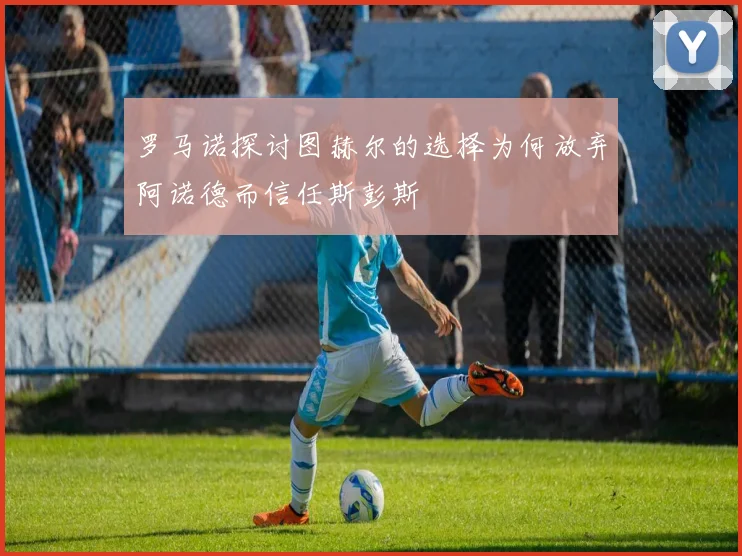 罗马诺探讨图赫尔的选择为何放弃阿诺德而信任斯彭斯