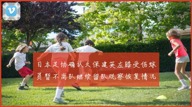 日本足协确认久保建英左膝受伤球员暂不离队继续留队观察恢复情况