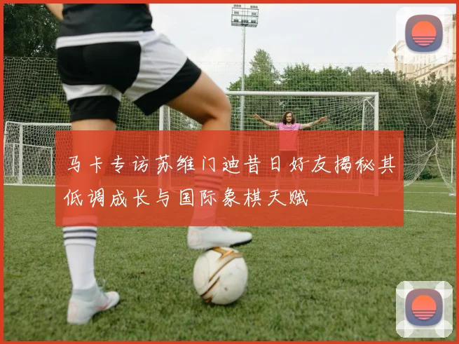 马卡专访苏维门迪昔日好友揭秘其低调成长与国际象棋天赋