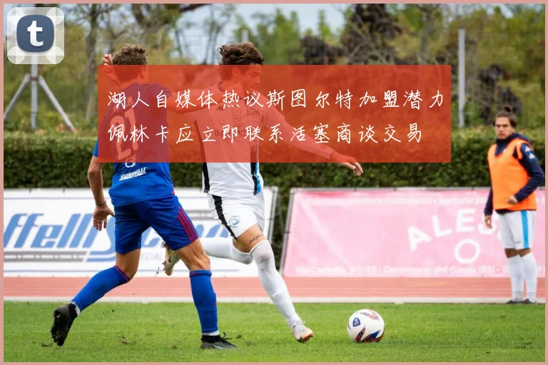 湖人自媒体热议斯图尔特加盟潜力佩林卡应立即联系活塞商谈交易