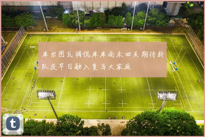 库尔图瓦调侃库库尚未回关期待新队友早日融入皇马大家庭