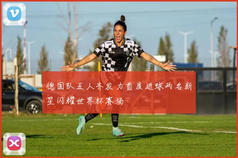 德国队五人齐发力首度进球两名新星闪耀世界杯赛场
