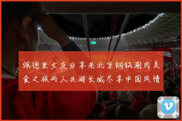 佩德里女友分享老北京铜锅涮肉美食之旅两人共游长城尽享中国风情