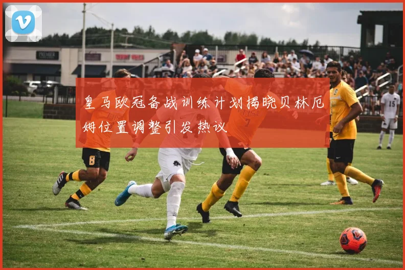 皇马欧冠备战训练计划揭晓贝林厄姆位置调整引发热议